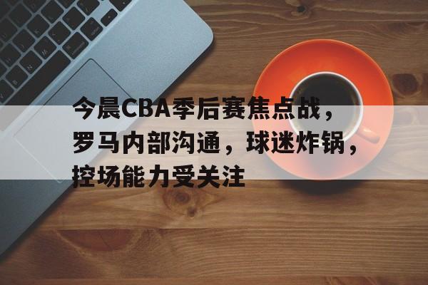 关于今晨CBA季后赛焦点战，罗马内部沟通，球迷炸锅，控场能力受关注的信息